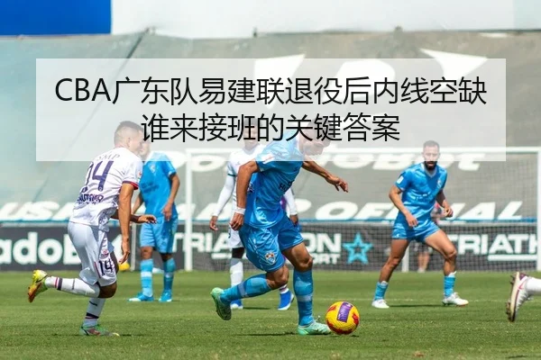 CBA广东队易建联退役后内线空缺谁来接班的关键答案