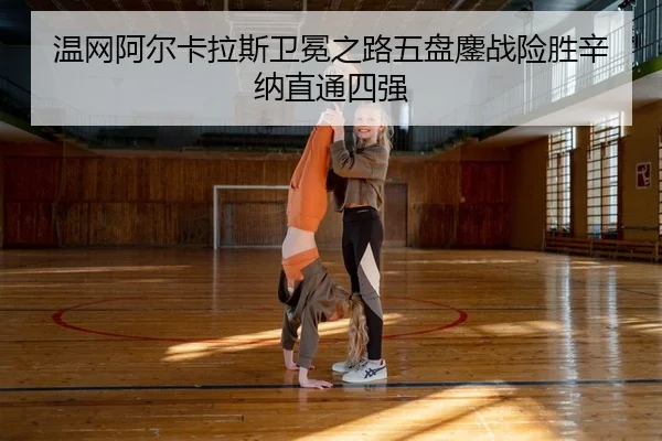 温网阿尔卡拉斯卫冕之路五盘鏖战险胜辛纳直通四强